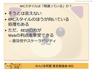 わんくま同盟 東京勉強会 #52
Wankuma Developer Deep Dive
RPCスタイルは「間違っている」か？
• そうとは言えない
• RPCスタイルのほうが向いている
処理もある
• ただ、RESTの方が
Webの利点を享受できる
– 普及性やスケーラビリティ
 