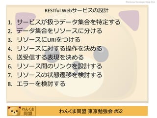 わんくま同盟 東京勉強会 #52
Wankuma Developer Deep Dive
RESTful Webサービスの設計
1. サービスが扱うデータ集合を特定する
2. データ集合をリソースに分ける
3. リソースにURIをつける
4. リソースに対する操作を決める
5. 送受信する表現を決める
6. リソース間のリンクを設計する
7. リソースの状態遷移を検討する
8. エラーを検討する
 