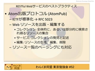 わんくま同盟 東京勉強会 #52
Wankuma Developer Deep Dive
RESTful Webサービスのベストプラクティス
• Atom出版プロトコル (AtomPub)
– IETFが標準化 → RFC 5023
– Web リソースを出版・編集する
• コレクション: 全体的に、あるいは部分的に検索さ
れ得るリソースの集合
• サービス: コレクションの発見と記述
• 編集: リソースの生成、編集、削除
– リソース一覧のページングにも対応
 