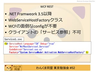 わんくま同盟 東京勉強会 #52
Wankuma Developer Deep Dive
WCF REST
• .NET Framweork 3.5以降
• WebServiceHostFactoryクラス
• WCFの面倒なconfigが不要
• クライアントの「サービス参照」不可
<%@ ServiceHost Language="C#" Debug="true"
Service="WcfRestService1.Service1"
CodeBehind="Service1.svc.cs"
Factory="System.ServiceModel.Activation.WebServiceHostFactory" %>
Service1.svc
 