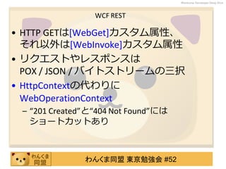 わんくま同盟 東京勉強会 #52
Wankuma Developer Deep Dive
WCF REST
• HTTP GETは[WebGet]カスタム属性、
それ以外は[WebInvoke]カスタム属性
• リクエストやレスポンスは
POX / JSON / バイトストリームの三択
• HttpContextの代わりに
WebOperationContext
– “201 Created”と“404 Not Found”には
ショートカットあり
 