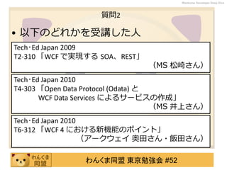 わんくま同盟 東京勉強会 #52
Wankuma Developer Deep Dive
質問2
• 以下のどれかを受講した人
Tech･Ed Japan 2009
T2-310 「WCF で実現する SOA、REST」
（MS 松崎さん）
Tech･Ed Japan 2010
T6-312 「WCF 4 における新機能のポイント」
（アークウェイ 奥田さん・飯田さん）
Tech･Ed Japan 2010
T4-303 「Open Data Protocol (Odata) と
WCF Data Services によるサービスの作成」
（MS 井上さん）
 