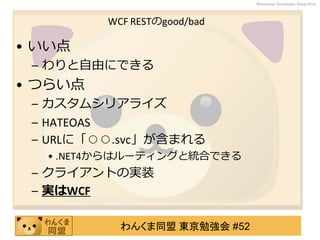 わんくま同盟 東京勉強会 #52
Wankuma Developer Deep Dive
WCF RESTのgood/bad
• いい点
– わりと自由にできる
• つらい点
– カスタムシリアライズ
– HATEOAS
– URLに「○○.svc」が含まれる
• .NET4からはルーティングと統合できる
– クライアントの実装
– 実はWCF
 