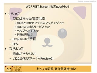 わんくま同盟 東京勉強会 #52
Wankuma Developer Deep Dive
WCF REST Starter Kitのgood/bad
• いい点
– 型にはまった実装は楽
• CRUDとHTTPメソッドのマッピングとか
• POX/JSON対応サービスとか
• ヘルプページとか
• 例外処理とか
– HttpClientが手軽
– OSS
• つらい点
– 自由がきかない
– VS2010未サポート (Preview2)
 