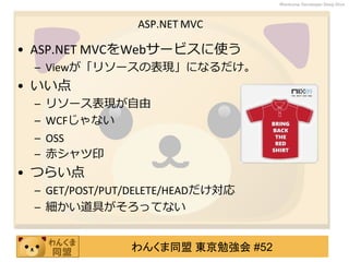 わんくま同盟 東京勉強会 #52
Wankuma Developer Deep Dive
ASP.NET MVC
• ASP.NET MVCをWebサービスに使う
– Viewが「リソースの表現」になるだけ。
• いい点
– リソース表現が自由
– WCFじゃない
– OSS
– 赤シャツ印
• つらい点
– GET/POST/PUT/DELETE/HEADだけ対応
– 細かい道具がそろってない
 