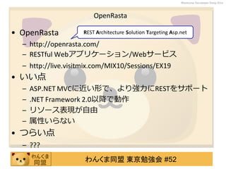 わんくま同盟 東京勉強会 #52
Wankuma Developer Deep Dive
OpenRasta
• OpenRasta
– http://openrasta.com/
– RESTful Webアプリケーション/Webサービス
– http://live.visitmix.com/MIX10/Sessions/EX19
• いい点
– ASP.NET MVCに近い形で、より強力にRESTをサポート
– .NET Framework 2.0以降で動作
– リソース表現が自由
– 属性いらない
• つらい点
– ???
REST Architecture Solution Targeting Asp.net
 