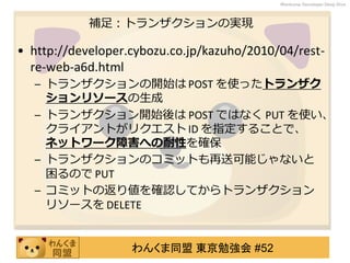 わんくま同盟 東京勉強会 #52
Wankuma Developer Deep Dive
補足：トランザクションの実現
• http://developer.cybozu.co.jp/kazuho/2010/04/rest-
re-web-a6d.html
– トランザクションの開始は POST を使ったトランザク
ションリソースの生成
– トランザクション開始後は POST ではなく PUT を使い、
クライアントがリクエスト ID を指定することで、
ネットワーク障害への耐性を確保
– トランザクションのコミットも再送可能じゃないと
困るので PUT
– コミットの返り値を確認してからトランザクション
リソースを DELETE
 