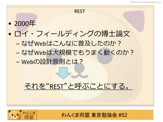 わんくま同盟 東京勉強会 #52
Wankuma Developer Deep Dive
REST
• 2000年
• ロイ・フィールディングの博士論文
– なぜWebはこんなに普及したのか？
– なぜWebは大規模でもうまく動くのか？
– Webの設計原則とは？
それを“REST”と呼ぶことにする。
 