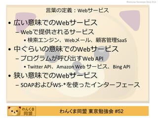 わんくま同盟 東京勉強会 #52
Wankuma Developer Deep Dive
言葉の定義：Webサービス
• 広い意味でのWebサービス
– Webで提供されるサービス
• 検索エンジン、Webメール、顧客管理SaaS
• 中ぐらいの意味でのWebサービス
– プログラムが呼び出すWeb API
• Twitter API、Amazon Web サービス、Bing API
• 狭い意味でのWebサービス
– SOAPおよびWS-*を使ったインターフェース
 