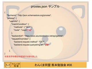 わんくま同盟 熊本勉強会 #08
proxies.json サンプル
{
"$schema": "http://json.schemastore.org/proxies",
"proxies": {
"userInfo": {
"matchCondition": {
"methods": [ "GET" ],
"route": "/user/{*id}"
},
"backendUri": "https://xxxx.azurewebsites.net/api/getInfo",
"requestOverrides": {
"backend.request.method": "GET",
"backend.request.querystring.id": "{id}"
}
},
}
※赤文字の部分の記述ではまりました
 