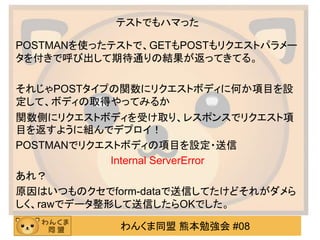 わんくま同盟 熊本勉強会 #08
テストでもハマった
POSTMANを使ったテストで、GETもPOSTもリクエストパラメー
タを付きで呼び出して期待通りの結果が返ってきてる。
それじゃPOSTタイプの関数にリクエストボディに何か項目を設
定して、ボディの取得やってみるか
関数側にリクエストボディを受け取り、レスポンスでリクエスト項
目を返すように組んでデプロイ！
POSTMANでリクエストボディの項目を設定・送信
Internal ServerError
あれ？
原因はいつものクセでform-dataで送信してたけどそれがダメら
しく、rawでデータ整形して送信したらOKでした。
 