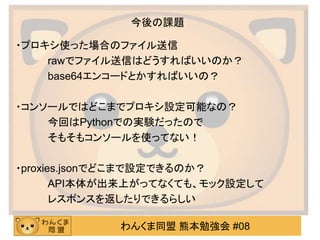 わんくま同盟 熊本勉強会 #08
今後の課題
・プロキシ使った場合のファイル送信
rawでファイル送信はどうすればいいのか？
base64エンコードとかすればいいの？
・コンソールではどこまでプロキシ設定可能なの？
今回はPythonでの実験だったので
そもそもコンソールを使ってない！
・proxies.jsonでどこまで設定できるのか？
API本体が出来上がってなくても、モック設定して
レスポンスを返したりできるらしい
 