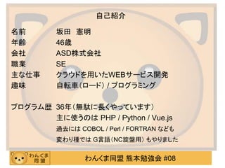 わんくま同盟 熊本勉強会 #08
自己紹介
名前 坂田 憲明
年齢 46歳
会社 ASD株式会社
職業 SE
主な仕事 クラウドを用いたWEBサービス開発
趣味 自転車（ロード） / プログラミング
プログラム歴 36年（無駄に長くやっています）
主に使うのは PHP / Python / Vue.js
過去には COBOL / Perl / FORTRAN なども
変わり種では G言語（NC旋盤用） もやりました
 