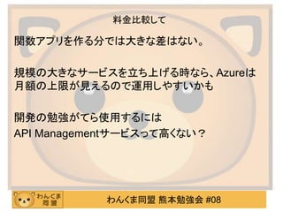 わんくま同盟 熊本勉強会 #08
料金比較して
関数アプリを作る分では大きな差はない。
規模の大きなサービスを立ち上げる時なら、Azureは
月額の上限が見えるので運用しやすいかも
開発の勉強がてら使用するには
API Managementサービスって高くない？
 