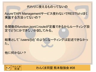 わんくま同盟 熊本勉強会 #08
代わりに使えるものってないの
AzureでAPI Managementサービス使わないでRESTfulっぽく
実装する方法ってないの？
各関数のfunction.jsonにrouteが定義できるからルーティング設
定でどうにかできないか試してみる。
結果として｀/users/{id}｀のようになーティングは記述できなかっ
た。
他に何かない？
 