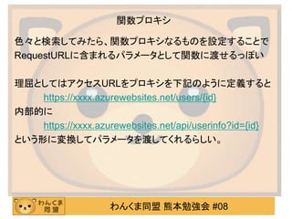 わんくま同盟 熊本勉強会 #08
関数プロキシ
色々と検索してみたら、関数プロキシなるものを設定することで
RequestURLに含まれるパラメータとして関数に渡せるっぽい
理屈としてはアクセスURLをプロキシを下記のように定義すると
https://xxxx.azurewebsites.net/users/{id}
内部的に
https://xxxx.azurewebsites.net/api/userinfo?id={id}
という形に変換してパラメータを渡してくれるらしい。
 
