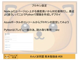 わんくま同盟 熊本勉強会 #08
プロキシ設定
Node.jsだとバージョン上がる頻度高いから対応面倒だし、最近
よく使うしってことでPythonで関数を作成しデプロイ
Azureポータルのコンソールからプロキシの設定してみよう
Pyhtonはプレビュー版の為、読み取り専用・・・orz
 