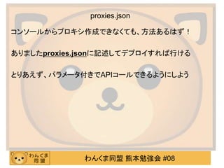 わんくま同盟 熊本勉強会 #08
proxies.json
コンソールからプロキシ作成できなくても、方法あるはず！
ありましたproxies.jsonに記述してデプロイすれば行ける
とりあえず、パラメータ付きでAPIコールできるようにしよう
 