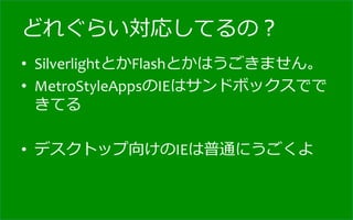 どれぐらい対応してるの？
•  SilverlightとかFlashとかはうごきません。	
  
•  MetroStyleAppsのIEはサンドボックスでで
   きてる	
  

•  デスクトップ向けのIEは普通にうごくよ
 