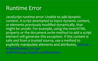 Runtime	
  Error
JavaScript	
  runtime	
  error:	
  Unable	
  to	
  add	
  dynamic	
  
content.	
  A	
  script	
  attempted	
  to	
  inject	
  dynamic	
  content,	
  
or	
  elements	
  previously	
  modiﬁed	
  dynamically,	
  that	
  
might	
  be	
  unsafe.	
  For	
  example,	
  using	
  the	
  innerHTML	
  
property	
  or	
  the	
  document.write	
  method	
  to	
  add	
  a	
  script	
  
element	
  will	
  generate	
  this	
  exception.	
  If	
  the	
  content	
  is	
  
safe	
  and	
  from	
  a	
  trusted	
  source,	
  use	
  a	
  method	
  to	
  
explicitly	
  manipulate	
  elements	
  and	
  attributes,	
  such	
  as	
  
createElement,	
  or	
  use	
  
msWWA.execUnsafeLocalFunction.	
  
 