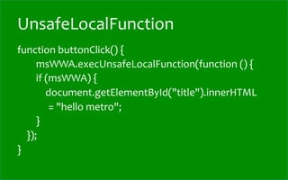 UnsafeLocalFunction
function	
  buttonClick()	
  {	
  
	
  	
  	
  	
  	
  	
  	
  	
  msWWA.execUnsafeLocalFunction(function	
  ()	
  {	
  
	
  	
  	
  	
  	
  	
  	
  	
  if	
  (msWWA)	
  {	
  
	
  	
  	
  	
  	
  	
  	
  	
  	
  	
  	
  	
  document.getElementById("title").innerHTML	
  
                                             	
  	
  =	
  "hello	
  metro";	
  
	
  	
  	
  	
  	
  	
  	
  	
  }	
  
	
  	
  	
  	
  });	
  
}	
  
 