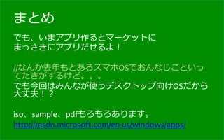 まとめ
でも、いまアプリ作るとマーケットに	
  
まっさきにアプリだせるよ！	
  
	
  
//なんか去年年もとあるスマホOSでおんなじこといっ
てたきがするけど。。。	
  
でも今回はみんなが使うデスクトップ向けOSだから
⼤大丈夫！？	
  
	
  
iso、sample、pdfもろもろあります。	
  
http://msdn.microsoft.com/en-­‐us/windows/apps/
	
  
 