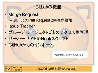 わんくま同盟 札幌勉強会 #01
GitLabの機能
• Merge Request
– GitHubのPull Requestと同等の機能
• Issue Tracker
• グループ・プロジェクトごとのアクセス権管理
• サーバーサイドのHookスクリプト
• GitHubからのインポート
GitHubに負けず劣らずです
 