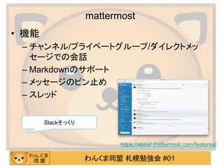 わんくま同盟 札幌勉強会 #01
mattermost
• 機能
– チャンネル/プライベートグループ/ダイレクトメッ
セージでの会話
– Markdownのサポート
– メッセージのピン止め
– スレッド
https://about.mattermost.com/features/
Slackそっくり
 