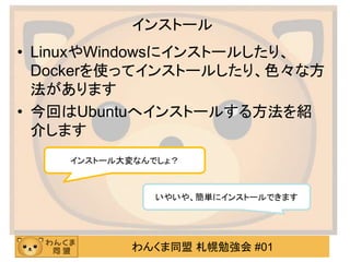 わんくま同盟 札幌勉強会 #01
インストール
• LinuxやWindowsにインストールしたり、
Dockerを使ってインストールしたり、色々な方
法があります
• 今回はUbuntuへインストールする方法を紹
介します
いやいや、簡単にインストールできます
インストール大変なんでしょ？
 