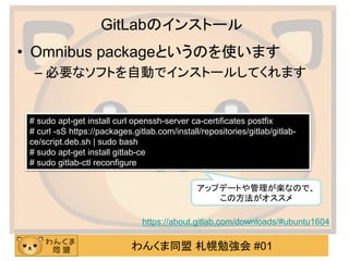 わんくま同盟 札幌勉強会 #01
GitLabのインストール
• Omnibus packageというのを使います
– 必要なソフトを自動でインストールしてくれます
# sudo apt-get install curl openssh-server ca-certificates postfix
# curl -sS https://packages.gitlab.com/install/repositories/gitlab/gitlab-
ce/script.deb.sh | sudo bash
# sudo apt-get install gitlab-ce
# sudo gitlab-ctl reconfigure
https://about.gitlab.com/downloads/#ubuntu1604
アップデートや管理が楽なので、
この方法がオススメ
 