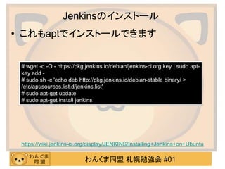 わんくま同盟 札幌勉強会 #01
Jenkinsのインストール
• これもaptでインストールできます
https://wiki.jenkins-ci.org/display/JENKINS/Installing+Jenkins+on+Ubuntu
# wget -q -O - https://pkg.jenkins.io/debian/jenkins-ci.org.key | sudo apt-
key add -
# sudo sh -c 'echo deb http://pkg.jenkins.io/debian-stable binary/ >
/etc/apt/sources.list.d/jenkins.list'
# sudo apt-get update
# sudo apt-get install jenkins
 
