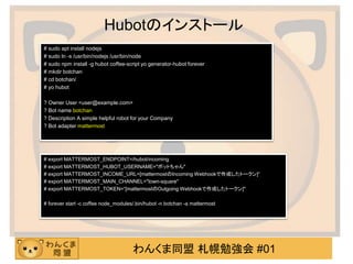 わんくま同盟 札幌勉強会 #01
Hubotのインストール
# sudo apt install nodejs
# sudo ln -s /usr/bin/nodejs /usr/bin/node
# sudo npm install -g hubot coffee-script yo generator-hubot forever
# mkdir botchan
# cd botchan/
# yo hubot
? Owner User <user@example.com>
? Bot name botchan
? Description A simple helpful robot for your Company
? Bot adapter mattermost
# export MATTERMOST_ENDPOINT=/hubot/incoming
# export MATTERMOST_HUBOT_USERNAME="ボットちゃん"
# export MATTERMOST_INCOME_URL=[mattermostのIncoming Webhookで作成したトークン]“
# export MATTERMOST_MAIN_CHANNEL="town-square"
# export MATTERMOST_TOKEN=“[mattermostのOutgoing Webhookで作成したトークン]"
# forever start -c coffee node_modules/.bin/hubot -n botchan -a mattermost
 
