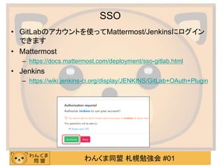 わんくま同盟 札幌勉強会 #01
SSO
• GitLabのアカウントを使ってMattermost/Jenkinsにログイン
できます
• Mattermost
– https://docs.mattermost.com/deployment/sso-gitlab.html
• Jenkins
– https://wiki.jenkins-ci.org/display/JENKINS/GitLab+OAuth+Plugin
 