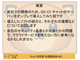 わんくま同盟 札幌勉強会 #01
概要
• 会社での開発のため、Git・CI・チャットのサー
バーをオンプレで導入してみた話です
• 導入したソフトの紹介と、それぞれの連携など
についてお話します
• 会社のセキュリティ基準とかお金とかの問題
で、クラウドサービスを使えない方に参考にな
るかもしれません
 