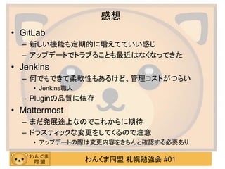わんくま同盟 札幌勉強会 #01
感想
• GitLab
– 新しい機能も定期的に増えてていい感じ
– アップデートでトラブることも最近はなくなってきた
• Jenkins
– 何でもできて柔軟性もあるけど、管理コストがつらい
• Jenkins職人
– Pluginの品質に依存
• Mattermost
– まだ発展途上なのでこれからに期待
– ドラスティックな変更をしてくるので注意
• アップデートの際は変更内容をきちんと確認する必要あり
 