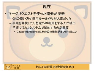 わんくま同盟 札幌勉強会 #01
現在
• マージリクエストを使った開発が浸透
– Giｔの使い方や運用ルール作りが大変だった
– 手順を無視したり想定外の利用をする人が続出
– 手順ではなくシステムで制約するのが重要
• GitLabのEnterpriseはその辺の機能が多いので欲しい
 