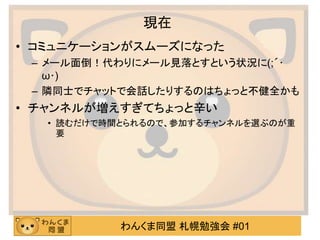 わんくま同盟 札幌勉強会 #01
現在
• コミュニケーションがスムーズになった
– メール面倒！代わりにメール見落とすという状況に(;´･
ω･)
– 隣同士でチャットで会話したりするのはちょっと不健全かも
• チャンネルが増えすぎてちょっと辛い
• 読むだけで時間とられるので、参加するチャンネルを選ぶのが重
要
 