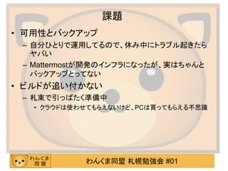 わんくま同盟 札幌勉強会 #01
課題
• 可用性とバックアップ
– 自分ひとりで運用してるので、休み中にトラブル起きたら
ヤバい
– Mattermostが開発のインフラになったが、実はちゃんと
バックアップとってない
• ビルドが追い付かない
– 札束で引っぱたく準備中
• クラウドは使わせてもらえないけど、PCは買ってもらえる不思議
 