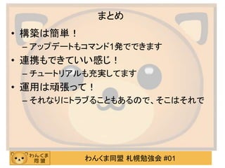 わんくま同盟 札幌勉強会 #01
まとめ
• 構築は簡単！
– アップデートもコマンド1発でできます
• 連携もできていい感じ！
– チュートリアルも充実してます
• 運用は頑張って！
– それなりにトラブることもあるので、そこはそれで
 