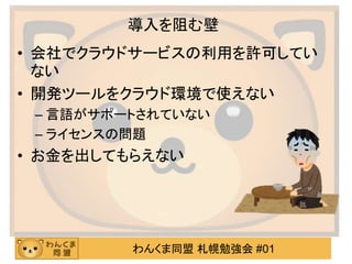 わんくま同盟 札幌勉強会 #01
導入を阻む壁
• 会社でクラウドサービスの利用を許可してい
ない
• 開発ツールをクラウド環境で使えない
– 言語がサポートされていない
– ライセンスの問題
• お金を出してもらえない
 