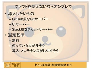 わんくま同盟 札幌勉強会 #01
クラウドを使えないならオンプレで！
• 導入したいもの
– GitHub風なGitサーバー
– CIサーバー
– Slack風なチャットサーバー
• 選定基準
– 無料
– 使っている人が多そう
– 導入・メンテナンスがしやすそう
 
