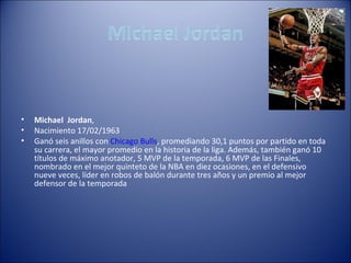 •   Michael Jordan,
•   Nacimiento 17/02/1963
•   Ganó seis anillos con Chicago Bulls, promediando 30,1 puntos por partido en toda
    su carrera, el mayor promedio en la historia de la liga. Además, también ganó 10
    títulos de máximo anotador, 5 MVP de la temporada, 6 MVP de las Finales,
    nombrado en el mejor quinteto de la NBA en diez ocasiones, en el defensivo
    nueve veces, líder en robos de balón durante tres años y un premio al mejor
    defensor de la temporada
 