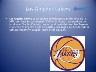 • Los Angeles Lakers es un equipo de baloncesto profesional de la
  NBA, con base en Los Ángeles, California. Juegan sus partidos de
  local en el Staples Center, compartiendo pabellón con Los Angeles
  Clippers, Los Angeles Kings de la NHL y Los Angeles D-Fenders de la
  NBA Development League, entre otros equipos.
 