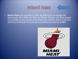 • Miami Heat (en castellano, Calor de Miami) es un equipo de
  baloncesto de la NBA con base en Miami, Florida. Los Heat juegan
  sus partidos como locales en el American Airlines Arena y forman
  parte de la División Sureste de la Conferencia Este de la NBA.
 
