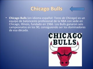 • Chicago Bulls (en idioma español: Toros de Chicago) es un
  equipo de baloncesto profesional de la NBA con sede en
  Chicago, Illinois, fundado en 1966. Los Bulls ganaron seis
  campeonatos en los 90, consiguiendo ser los dominadores
  de esa década.
 