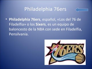 Philadelphia 76ers
• Philadelphia 76ers, español, «Los del 76 de
  Filadelfia» o los Sixers, es un equipo de
  baloncesto de la NBA con sede en Filadelfia,
  Pensilvania.
 