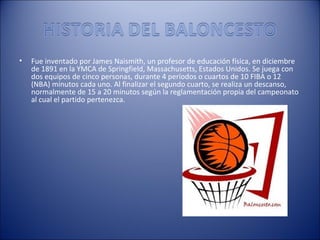 •   Fue inventado por James Naismith, un profesor de educación física, en diciembre
    de 1891 en la YMCA de Springfield, Massachusetts, Estados Unidos. Se juega con
    dos equipos de cinco personas, durante 4 períodos o cuartos de 10 FIBA o 12
    (NBA) minutos cada uno. Al finalizar el segundo cuarto, se realiza un descanso,
    normalmente de 15 a 20 minutos según la reglamentación propia del campeonato
    al cual el partido pertenezca.
 