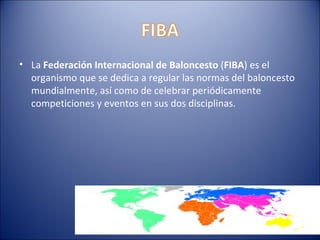 • La Federación Internacional de Baloncesto (FIBA) es el
  organismo que se dedica a regular las normas del baloncesto
  mundialmente, así como de celebrar periódicamente
  competiciones y eventos en sus dos disciplinas.
 