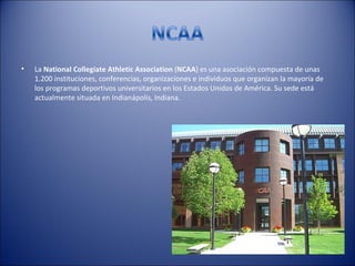 •   La National Collegiate Athletic Association (NCAA) es una asociación compuesta de unas
    1.200 instituciones, conferencias, organizaciones e individuos que organizan la mayoría de
    los programas deportivos universitarios en los Estados Unidos de América. Su sede está
    actualmente situada en Indianápolis, Indiana.
 
