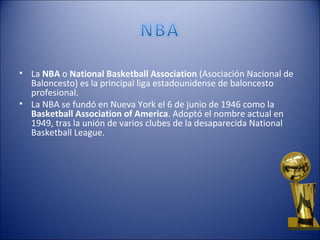 • La NBA o National Basketball Association (Asociación Nacional de
  Baloncesto) es la principal liga estadounidense de baloncesto
  profesional.
• La NBA se fundó en Nueva York el 6 de junio de 1946 como la
  Basketball Association of America. Adoptó el nombre actual en
  1949, tras la unión de varios clubes de la desaparecida National
  Basketball League.
 
